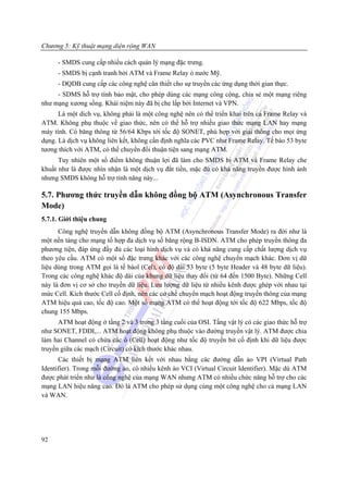 Chương 5: Kỹ thuật mạng diện rộng WAN

      - SMDS cung cấp nhiều cách quản lý mạng đặc trưng.
      - SMDS bị cạnh tranh bởi ATM và Frame Relay ỏ nước Mỹ.
      - DQDB cung cấp các công nghệ cân thiết cho sự truyền các ứng dụng thời gian thực.
     - SDMS hỗ trợ tính bảo mật, cho phép dùng các mạng công cộng, chia sẻ một mạng riêng
như mạng xương sồng. Khái niệm này đã bị che lấp bởi Internet và VPN.
      Là một dich vụ, không phải là một công nghệ nên có thể triển khai trên cả Frame Relay và
ATM. Không phụ thuộc về giao thức, nên có thể hỗ trợ nhiều giao thức mạng LAN hay mạng
máy tính. Có băng thông từ 56/64 Kbps tới tốc độ SONET, phù hợp với giải thông cho mọi ứng
dụng. Là dịch vụ không liên kết, không cần định nghĩa các PVC như Frame Relay. Tế bào 53 byte
tương thích với ATM, có thể chuyển đổi thuận tiện sang mạng ATM.
      Tuy nhiên một số điểm không thuận lợi đã làm cho SMDS bị ATM và Frame Relay che
khuất như là được nhìn nhận là một dịch vụ đắt tiền, mặc đù có khả năng truyền được hình ảnh
nhưng SMDS không hỗ trợ tính năng này...

5.7. Phương thức truyền dẫn không đồng bộ ATM (Asynchronous Transfer
Mode)
5.7.1. Giới thiệu chung
      Công nghệ truyền dẫn không đồng bộ ATM (Asynchronous Transfer Mode) ra đời như là
một nền tảng cho mạng tổ hợp đa dịch vụ số băng rộng B-ISDN. ATM cho phép truyền thông đa
phương tiện, đáp ứng đầy đủ các loại hình dịch vụ và có khả năng cung cấp chất lượng dịch vụ
theo yêu cầu. ATM có một số đặc trưng khác với các công nghệ chuyển mạch khác. Đơn vị dữ
liệu dùng trong ATM gọi là tế bàol (Cel), có độ dài 53 byte (5 byte Header và 48 byte dữ liệu).
Trong các công nghệ khác độ dài của khung dữ liệu thay đổi (từ 64 đến 1500 Byte). Những Cell
này là đơn vị cơ sở cho truyền dữ liệu. Lưu lượng dữ liệu từ nhiều kênh được ghép với nhau tại
mức Cell. Kích thước Cell cố định, nên các cơ chế chuyển mạch hoạt động truyền thông của mạng
ATM hiệu quả cao, tốc độ cao. Một số mạng ATM có thể hoạt động tới tốc độ 622 Mbps, tốc độ
chung 155 Mbps.
      ATM hoạt động ở tầng 2 và 3 trong 3 tầng cuối của OSI. Tầng vật lý có các giao thức hỗ trợ
như SONET, FDDI,... ATM hoạt động không phụ thuộc vào đường truyền vật lý. ATM được chia
làm hai Channel có chứa các ô (Cell) hoạt động như tốc độ truyền bit cố định khi dữ liệu được
truyền giữa các mạch (Circuit) có kích thước khác nhau.
      Các thiết bị mạng ATM liên kết với nhau bằng các đường dẫn ảo VPI (Virtual Path
Identifier). Trong mỗi đường ảo, có nhiều kênh ảo VCI (Virtual Circuit Identifier). Mặc dù ATM
được phát triển như là công nghệ của mạng WAN nhưng ATM có nhiều chức năng hỗ trợ cho các
mạng LAN hiệu năng cao. Đó là ATM cho phép sử dụng cùng một công nghệ cho cả mạng LAN
và WAN.




92
 