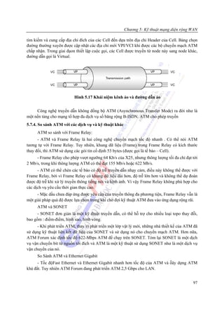 Chương 5: Kỹ thuật mạng diện rộng WAN

tìm kiếm và cung cấp địa chỉ đích của các Cell đến dựa trên địa chỉ Header của Cell. Bảng chọn
đường thường xuyên được cập nhật các địa chỉ mới VPI/VCI khi được các bộ chuyển mạch ATM
chấp nhận. Trong giai đạon thiết lập cuộc gọi, các Cell được truyền từ node này sang node khác,
đường dẫn gọi là Virtual.




                          Hình 5.17 Khái niệm kênh ảo và đường dẫn ảo


     Công nghệ truyền dẫn không đồng bộ ATM (Asynchronous Transfer Mode) ra đời như là
một nền tảng cho mạng tổ hợp đa dịch vụ số băng rộng B-ISDN. ATM cho phép truyền
5.7.4. So sánh ATM với các dịch vụ và kỹ thuật khác
      ATM so sánh với Frame Relay:
      - ATM và Frame Relay là hai công nghệ chuyển mạch tốc độ nhanh . Có thể nói ATM
tương tự với Frame Relay. Tuy nhiên, khung dữ liệu (Frame) trong Frame Relay có kích thước
thay đổi, thì ATM sử dụng các gói tin cố định 53 bytes (được gọi là tế bào – Cell).
     - Frame Relay cho phép vượt ngưỡng 64 Kb/s của X25, nhưng thông lượng tối đa chỉ đạt tới
2 Mb/s, trong khi thông lượng ATM có thể đạt 155 Mb/s hoặc 622 Mb/s.
      - ATM có thể chèn các tế bào có độ trễ truyền dẫn nhạy cảm, điều này không thể được với
Frame Relay, bởi vì Frame Relay có khung dữ liệu dài hơn, độ trễ lớn hơn và không thể dự đoán
được độ trễ khi xử lý truyền thông tiếng nói và hình ảnh. Vì vậy Frame Relay không phù hợp cho
các dịch vụ yêu cầu thời gian thực cao.
      - Mặc dầu chưa đáp ứng được yêu cầu của truyền thông đa phương tiện, Frame Relay vẫn là
một giải pháp quá độ được lựa chọn trong khi chờ đợi kỹ thuật ATM đưa vào ứng dụng rộng rãi.
      ATM và SONET
      - SONET đơn giản là một kỹ thuật truyền dẫn, có thể hỗ trợ cho nhiều loại topo thay đỗi,
bao gồm : điểm-điểm, hình sao, hình vòng.
      - Khi phát triển ATM, thay vì phát triển một lớp vật lý mới, những nhà thiết kế của ATM đã
sử dụng kỹ thuật liên kết dữ liệu của SONET và sử dụng nó cho chuyển mạch ATM. Hơn nữa,
ATM Forum xác định tốc độ 622-Mbps ATM để chạy trên SONET. Tóm lại SONET là một dịch
vụ vận chuyển bit từ nguồn tới đích và ATM là một kỹ thuật sử dụng SONET như là một dịch vụ
vận chuyển của nó.
      So Sánh ATM và Ethernet Gigabit
      - Tốc độFast Ethernet và Ethernet Gigabit nhanh hơn tốc độ của ATM và ỗây dựng ATM
khá đắt. Tuy nhiên ATM Forum đang phát triển ATM 2,5 Gbps cho LAN.


                                                                                             97
 
