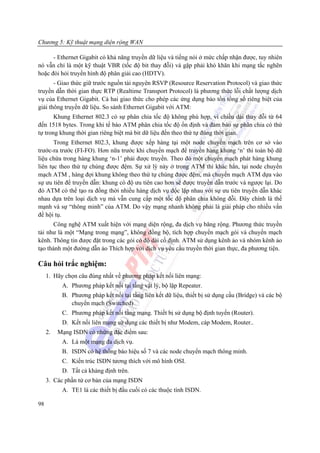 Chương 5: Kỹ thuật mạng diện rộng WAN

      - Ethernet Gigabit có khả năng truyền dữ liệu và tiếng nói ở mức chấp nhận được, tuy nhiên
nó vẫn chỉ là một kỹ thuật VBR (tốc độ bit thay đỗi) và gặp phải khó khăn khi mạng tắc nghẽn
hoặc đòi hỏi truyền hình độ phân giải cao (HDTV).
       - Giao thức giữ trước nguồn tài nguyên RSVP (Resource Reservation Protocol) và giao thức
truyền dẫn thời gian thực RTP (Realtime Transport Protocol) là phương thức lỗi chất lượng dịch
vụ của Ethernet Gigabit. Cả hai giao thức cho phép các ứng dụng bảo tồn tổng số riêng biệt của
giải thông truyền dữ liệu. So sánh Ethernet Gigabit với ATM:
       Khung Ethernet 802.3 có sự phân chia tốc độ không phù hợp, vì chiều dài thay đỗi từ 64
đến 1518 bytes. Trong khi tế bào ATM phân chia tốc độ ổn định và đảm bảo sự phân chia có thứ
tự trong khung thời gian riêng biệt mà bit dữ liệu đến theo thứ tự đúng thời gian.
       Trong Ethernet 802.3, khung được xếp hàng tại một node chuyển mạch trên cơ sở vào
trước-ra trước (FI-FO). Hơn nữa trước khi chuyển mạch để truyền hàng khung ‘n’ thì toàn bộ dữ
liệu chứa trong hàng khung ‘n-1’ phải được truyền. Theo đó một chuyển mạch phát hàng khung
liên tục theo thứ tự chúng được đệm. Sự xử lý này ở trong ATM thì khác hẳn, tại node chuyển
mạch ATM , hàng đợi khung không theo thứ tự chúng được đệm, mà chuyển mạch ATM dựa vào
sự ưu tiên để truyền dẫn: khung có độ ưu tiên cao hơn sẽ được truyền dẫn trước và ngược lại. Do
đó ATM có thể tạo ra đồng thời nhiều hàng dịch vụ độc lập nhau với sự ưu tiên truyền dẫn khác
nhau dựa trên loại dịch vụ mà vẫn cung cấp một tốc độ phân chia không đỗi. Đây chính là thế
mạnh và sự “thông minh” của ATM. Do vậy mạng nhanh không phải là giải pháp cho nhiều vấn
đề hội tụ.
      Công nghệ ATM xuất hiện với mạng diện rộng, đa dịch vụ băng rộng. Phương thức truyền
tải như là một “Mạng trong mạng”, không đồng bộ, tích hợp chuyển mạch gói và chuyển mạch
kênh. Thông tin được đặt trong các gói có độ dài cố định. ATM sử dụng kênh ảo và nhóm kênh ảo
tạo thành một đường dẫn ảo Thích hợp với dịch vụ yêu cầu truyền thời gian thực, đa phương tiện.

Câu hỏi trắc nghiệm:
     1. Hãy chọn câu đúng nhất về phương pháp kết nối liên mạng:
           A. Phương pháp kết nối tại tầng vật lý, bộ lặp Repeater.
           B. Phương pháp kết nối tại tầng liên kết dữ liệu, thiết bị sử dụng cầu (Bridge) và các bộ
              chuyển mạch (Switched)
           C. Phương pháp kết nối tầng mạng. Thiết bị sử dụng bộ định tuyến (Router).
           D. Kết nối liên mạng sử dụng các thiết bị như Modem, cáp Modem, Router..
     2.   Mạng ISDN có những đặc điểm sau:
           A. Là một mạng đa dịch vụ.
           B. ISDN có hệ thống báo hiệu số 7 và các node chuyển mạch thông minh.
           C. Kiến trúc ISDN tương thích với mô hình OSI.
           D. Tất cả khảng định trên.
     3. Các phần tử cơ bản của mạng ISDN
           A. TE1 là các thiết bị đầu cuối có các thuộc tính ISDN.

98
 