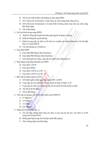 Chương 5: Kỹ thuật mạng diện rộng WAN

      B. TE2 là các thiết bị đầu cuối không có tính năng ISDN.
      C. NT1 (Network Termination 1) thực hiện các chức năng thuộc tầng vật lý .
      D. NT2 (Network Termination 2) là một thiết bị thông minh, thực hện các chức năng
         đến tầng mạng.
      E. Tất cả đều đúng.
4. Các loại kênh trong mạng ISDN
      A. Kênh D: Dùng để truyền báo hiệu giữa người sử dụng và mạng.
      B. Kênh B: Dùng để truyền dữ liệu
      C. Kênh H cung cấp các dịch vụ tốc độ cao và ghép các luồng thông tin ở tốc độ thấp
         hơn. có 4 loại kênh H.
      D. Các loại đường ảo và kênh ảo
5. Giao diện ISDN
      A. Giao diện BRI (Basic Rate Interface)
      B. Giao diện PRI (Primary Rate Interface)
      C. Giao diện giữa các tầng, cung cấp các điểm truy nhập dịch vụ.
6. Hoạt động trong tầng Datalink của ISDN:
      D. Giao thức LAP-D
      A. Giao thức HDLC
      B. Giao thức LAP-B và LAP – F
      C. Giao thức LAP-D và LAP – F
7. Đặc tính kỹ thuật mạng của X25
      A. X25 định nghĩa chuẩn giao diện giữa DTE và DCE
      B. Cung cấp các lựa chọn cho chuyển mạch ảo hoặc cố định. X.25
      C. Cung cấp các dịch vụ cóp độ tin cậy cao từ node tới node (End to End).
      D. Tốc độ tối đa 64 Kbps.
      E. Tất cả đều đúng
8. Trên cáp sợi quang, các tốc độ điển hình của B-ISDN là:
      A. 51 Mbps(*)
      B. 155 Mbps(*)
      C. 312 Mbps
      D. 622 Mbps(*)
9. Mạng X25 không hấp dẫn, vì:
      A. Tốc độ thấp, không thích hợp các dịch vụ yêu cầu tốc độ cao. Các dịch vụ LAN
         trong môi trường WAN.
      B. Không phù hợp trong môi trường truyền dẫn quang.
      C. Tất cả khảng định trên đều đúng.

                                                                                      99
 