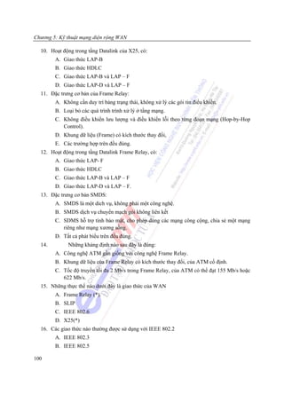 Chương 5: Kỹ thuật mạng diện rộng WAN

  10. Hoạt động trong tầng Datalink của X25, có:
        A. Giao thức LAP-B
        B. Giao thức HDLC
        C. Giao thức LAP-B và LAP – F
        D. Giao thức LAP-D và LAP – F
  11. Đặc trưng cơ bản của Frame Relay:
        A. Không cần duy trì bảng trạng thái, không xử lý các gói tin điểu khiển.
        B. Loại bỏ các quá trình trình xử lý ở tầng mạng.
        C. Không điều khiển lưu lượng và điều khiển lỗi theo từng đoạn mạng (Hop-by-Hop
           Control).
        D. Khung dữ liệu (Frame) có kích thước thay đổi,
        E. Các trường hợp trên đều đúng.
  12. Hoạt động trong tầng Datalink Frame Relay, có:
        A. Giao thức LAP- F
        B. Giao thức HDLC
        C. Giao thức LAP-B và LAP – F
        D. Giao thức LAP-D và LAP – F.
  13. Đặc trưng cơ bản SMDS:
        A. SMDS là một dich vụ, không phải một công nghệ.
        B. SMDS dịch vụ chuyển mạch gói không liên kết
        C. SDMS hỗ trợ tính bảo mật, cho phép dùng các mạng công cộng, chia sẻ một mạng
           riêng như mạng xương sồng.
        D. Tất cả phát biểu trên đều đúng.
  14.        Những khảng định nào sau đây là đúng:
        A. Công nghệ ATM gần giống với công nghệ Frame Relay.
        B. Khung dữ liệu của Frame Relay có kích thước thay đổi, của ATM cố định.
        C. Tốc độ truyền tối đa 2 Mb/s trong Frame Relay, của ATM có thể đạt 155 Mb/s hoặc
           622 Mb/s.
  15. Những thực thể nào dưới đây là giao thức của WAN
        A. Frame Relay (*).
        B. SLIP
        C. IEEE 802.6
        D. X25(*)
  16. Các giao thức nào thường được sử dụng với IEEE 802.2
        A. IEEE 802.3
        B. IEEE 802.5

100
 