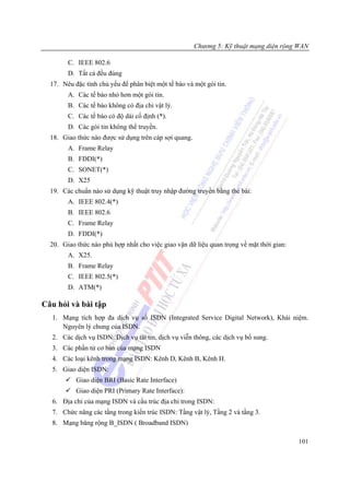Chương 5: Kỹ thuật mạng diện rộng WAN

        C. IEEE 802.6
        D. Tất cả đều đúng
  17. Nêu đặc tính chủ yếu để phân biệt một tế bào và một gói tin.
        A. Các tế bào nhỏ hơn một gói tin.
        B. Các tế bào không có địa chỉ vật lý.
        C. Các tế bào có độ dài cố định (*).
        D. Các gói tin không thể truyền.
  18. Giao thức nào được sử dụng trên cáp sợi quang.
        A. Frame Relay
        B. FDDI(*)
        C. SONET(*)
        D. X25
  19. Các chuẩn nào sử dụng kỹ thuật truy nhập đường truyền bằng thẻ bài:
        A. IEEE 802.4(*)
        B. IEEE 802.6
        C. Frame Relay
        D. FDDI(*)
  20. Giao thức nào phù hợp nhất cho việc giao vận dữ liệu quan trọng về mặt thời gian:
        A. X25.
        B. Frame Relay
        C. IEEE 802.5(*)
        D. ATM(*)

Câu hỏi và bài tập
  1. Mạng tích hợp đa dịch vụ số ISDN (Integrated Service Digital Network), Khái niệm.
     Nguyên lý chung của ISDN.
  2. Các dịch vụ ISDN: Dịch vụ tải tin, dịch vụ viễn thông, các dịch vụ bổ sung.
  3. Các phần tử cơ bản của mạng ISDN
  4. Các loại kênh trong mạng ISDN: Kênh D, Kênh B, Kênh H.
  5. Giao diện ISDN:
           Giao diện BRI (Basic Rate Interface)
           Giao diện PRI (Primary Rate Interface):
  6. Địa chỉ của mạng ISDN và cấu trúc địa chỉ trong ISDN:
  7. Chức năng các tầng trong kiến trúc ISDN: Tầng vật lý, Tầng 2 và tầng 3.
  8. Mạng băng rộng B_ISDN ( Broadband ISDN)

                                                                                          101
 