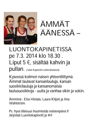 ÄMMÄT
ÄÄNESSÄ –
LUONTOKAPINETISSA
pe 7.3. 2014 klo 18.30 .
Liput 5 €, sisältää kahvin ja
pullan. ( tulot Kapinetin soitinrahastoon)
Kyseessä kolmen naisen yhteenliittymä.
Ämmät laulavat kansanlauluja, kansan
suosikkilauluja ja kansanomaisia
laulusuosikkeja - uutta ja vanhaa sikin ja sokin.
Ämminä : Elsa Hietala, Laura Kilpiö ja Iina
Wahlström.
Ps. hyvä tilaisuus huomioida naistenpäivä !!
Järjestää Luontokapinetti ja 4H

 