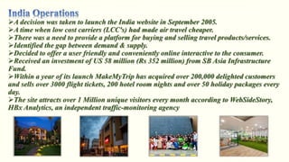 A decision was taken to launch the India website in September 2005.
A time when low cost carriers (LCC's) had made air travel cheaper.
There was a need to provide a platform for buying and selling travel products/services.
Identified the gap between demand & supply.
Decided to offer a user friendly and conveniently online interactive to the consumer.
Received an investment of US 58 million (Rs 352 million) from SB Asia Infrastructure
Fund.
Within a year of its launch MakeMyTrip has acquired over 200,000 delighted customers
and sells over 3000 flight tickets, 200 hotel room nights and over 50 holiday packages every
day.
The site attracts over 1 Million unique visitors every month according to WebSideStory,
HBx Analytics, an independent traffic-monitoring agency
 
