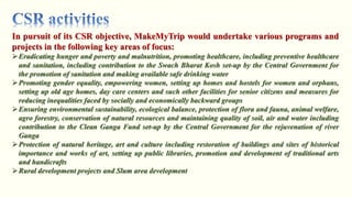 Eradicating hunger and poverty and malnutrition, promoting healthcare, including preventive healthcare
and sanitation, including contribution to the Swach Bharat Kosh set-up by the Central Government for
the promotion of sanitation and making available safe drinking water
Promoting gender equality, empowering women, setting up homes and hostels for women and orphans,
setting up old age homes, day care centers and such other facilities for senior citizens and measures for
reducing inequalities faced by socially and economically backward groups
Ensuring environmental sustainability, ecological balance, protection of flora and fauna, animal welfare,
agro forestry, conservation of natural resources and maintaining quality of soil, air and water including
contribution to the Clean Ganga Fund set-up by the Central Government for the rejuvenation of river
Ganga
Protection of natural heritage, art and culture including restoration of buildings and sites of historical
importance and works of art, setting up public libraries, promotion and development of traditional arts
and handicrafts
Rural development projects and Slum area development
 
