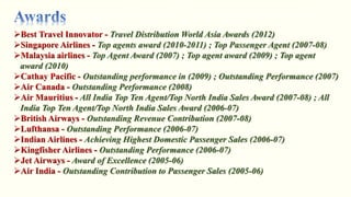 Travel Distribution World Asia Awards (2012)
Top agents award (2010-2011) ; Top Passenger Agent (2007-08)
Top Agent Award (2007) ; Top agent award (2009) ; Top agent
award (2010)
Outstanding performance in (2009) ; Outstanding Performance (2007)
Outstanding Performance (2008)
All India Top Ten Agent/Top North India Sales Award (2007-08) ; All
India Top Ten Agent/Top North India Sales Award (2006-07)
Outstanding Revenue Contribution (2007-08)
Outstanding Performance (2006-07)
Achieving Highest Domestic Passenger Sales (2006-07)
Outstanding Performance (2006-07)
Award of Excellence (2005-06)
Outstanding Contribution to Passenger Sales (2005-06)
 