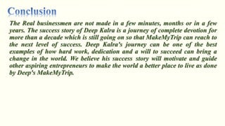 The Real businessmen are not made in a few minutes, months or in a few
years. The success story of Deep Kalra is a journey of complete devotion for
more than a decade which is still going on so that MakeMyTrip can reach to
the next level of success. Deep Kalra's journey can be one of the best
examples of how hard work, dedication and a will to succeed can bring a
change in the world. We believe his success story will motivate and guide
other aspiring entrepreneurs to make the world a better place to live as done
by Deep's MakeMyTrip.
 