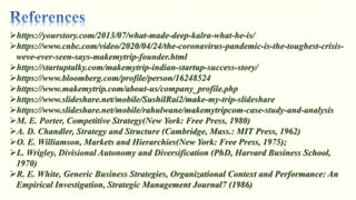 https://yourstory.com/2013/07/what-made-deep-kalra-what-he-is/
https://www.cnbc.com/video/2020/04/24/the-coronavirus-pandemic-is-the-toughest-crisis-
weve-ever-seen-says-makemytrip-founder.html
https://startuptalky.com/makemytrip-indian-startup-success-story/
https://www.bloomberg.com/profile/person/16248524
https://www.makemytrip.com/about-us/company_profile.php
https://www.slideshare.net/mobile/SushilRai2/make-my-trip-slideshare
https://www.slideshare.net/mobile/rahulwane/makemytripcom-case-study-and-analysis
M. E. Porter, Competitive Strategy(New York: Free Press, 1980)
A. D. Chandler, Strategy and Structure (Cambridge, Mass.: MIT Press, 1962)
O. E. Williamson, Markets and Hierarchies(New York: Free Press, 1975);
L. Wrigley, Divisional Autonomy and Diversification (PhD, Harvard Business School,
1970)
R. E. White, Generic Business Strategies, Organizational Context and Performance: An
Empirical Investigation, Strategic Management Journal7 (1986)
 