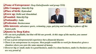 Deep Kalra(founder and group CEO)
MakeMyTrip
Hyderabad
Delhi and Ahmedabad.
MakeMyTrip
India
Businessman
adventure sports, swimming, yoga, quizzing and travelling to places off the
beaten path.
We can turn profitable, but that will hit our growth. At this stage of the market, you cannot
afford to go slow.
It was a great entrepreneurial experience but a financial disaster.
There is an entrepreneur in everyone. Most people would like to work for themselves given a
situation where you earn the same amount of money.
However big or small, make it a good business, make it a clean business, make it a business you
are very proud of.
 