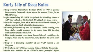 Deep went to St.Stephens College, Delhi in 1987 to pursue
Bachelors in Economics from where he went to IIM-A for an
MBA Degree.
After completing his MBA, he joined the Banking sector at
ABN Amro Bank as his first job. He did job his three years.
Then he resigned from ABN Amro Bank and took a break for
about a year to think about the future plans.
He took full ownership and led the team. In the coming years
Deep Kalra would manage to lay more than 200 bowling
lanes across India on his own.
This single handed experience boosted Deep’s confidence by
multiple folds and he decided to put a foot in his own start-
up.
Deep is a founding member of an NGO named I am
Gurgaon.
He is also a part of the governing body of Ashoka University.
Karla was number #1 in KPMG’s most powerful digital
 