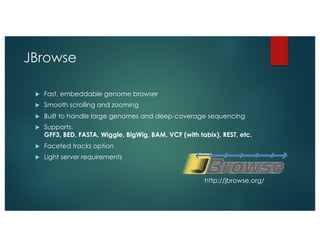 JBrowse
u Fast, embeddable genome browser
u Smooth scrolling and zooming
u Built to handle large genomes and deep-coverage sequencing
u Supports:
GFF3, BED, FASTA, Wiggle, BigWig, BAM, VCF (with tabix), REST, etc.
u Faceted tracks option
u Light server requirements
http://jbrowse.org/
 