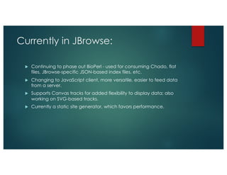 Currently in JBrowse:
u Continuing to phase out BioPerl - used for consuming Chado, flat
files, JBrowse-specific JSON-based index files, etc.
u Changing to JavaScript client, more versatile, easier to feed data
from a server.
u Supports Canvas tracks for added flexibility to display data; also
working on SVG-based tracks.
u Currently a static site generator, which favors performance.
 