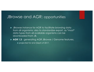JBrowse and AGR: opportunities
u JBrowse instance for AGR to facilitate browsing data
from all organisms; also to standardize export, as *most*
data types from all available organisms can be
downloaded from JB.
u AGR 1.3 - generating AGR JBrowse / Genome features.
u projected for end (Sept) of 2017.
 
