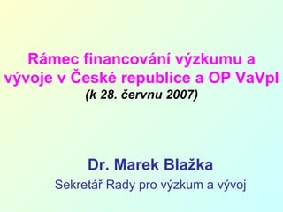 Rámec financování výzkumu a vývoje v České republice a OP VaVpI (k 28. červnu 2007) Dr. Marek Blažka Sekretář Rady pro výzkum a vývoj 