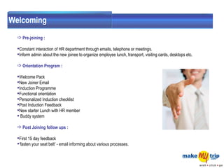 Welcoming Pre-joining : Constant interaction of HR department through emails, telephone or meetings. Inform admin about the new joinee to organize employee lunch, transport, visiting cards, desktops etc. Orientation Program : Welcome Pack  New Joiner Email  Induction Programme  Functional orientation  Personalized Induction checklist  Post Induction Feedback  New starter Lunch with HR member  Buddy system  Post Joining follow ups :  First 15 day feedback  ‘ fasten your seat belt’ - email informing about various processes.  