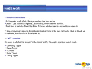 Fun@ Work Individual celebrations :  Birthday cake, email, gift etc. Marriage greetings New born wishes    Offsites - Goa, Malaysia, Singapore, Lakshwadeep, involve lot of fun activities.     Celebration of festivals - Diwali, Holi, I’day, Christmas with theme parties, competitions, prizes etc.    New employees are asked to dressed according to a theme for the town hall meets – Back to School, MJ in the House, Hawaiian shack, Superheroes etc. “ WE” committee : It is series of activities that is driven ‘for the people’ and ‘by the people’, organized under 5 heads :  Community Tripper  Career Tripper  Fit Tripper  Social Tripper  Talking Tripper 
