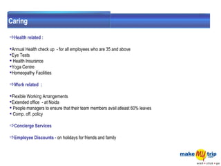 Health related :  Annual Health check up  - for all employees who are 35 and above Eye Tests Health Insurance  Yoga Centre  Homeopathy Facilities  Work related  :  Flexible Working Arrangements  Extended office  - at Noida  People managers to ensure that their team members avail atleast 60% leaves  Comp. off. policy  Concierge Services     Employee Discounts -  on holidays for friends and family Caring 