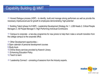 Honest Dialogue process (HDP) - to identify, build and manage strong performers as well as provide the necessary impetus/avenues for growth to employees demonstrating ‘high-potential’.  Building Talent (phase II of HDP) - Leadership Development Strategy for: 1. LOB Heads 2. Critical People Managers 3. All People Manager 4. High Performing Individual Contributors  Campus to corporate - a two-day programme for new joiners to help them make a smooth transition from the college campus to the corporate office.  Other Development opportunities –  Open calendar of personal development courses  Study tours  Online library services provided by Kwench Library  Enhancing Education Policy  Teach to learn  ‘ Leadership Connect’ - consisting of sessions from the Industry experts.  Capability Building @ MMT 