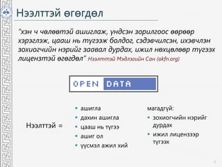 Нээлттэй өгөгдөл
“хэн ч чөлөөтэй ашиглаж, үндсэн зорилгоос өөрөөр
хэрэглэж, цааш нь түгээж болдог, сэдэвчилсэн, ихэвчлэн
зохиогчийн нэрийг заавал дурдах, ижил нөхцөлөөр түгээх
лицензтэй өгөгдөл” Нээлттэй Мэдлэгийн Сан (okfn.org)
3
Нээлттэй =
 ашигла
 дахин ашигла
 цааш нь түгээ
 ашиг ол
 үүсмэл ажил хий
магадгүй:
 зохиогчийн нэрийг
дурдах
 ижил лицензээр
түгээх
 