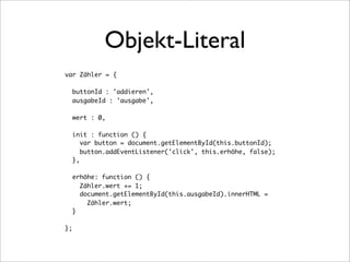 Objekt-Literal
var Zähler = {

     buttonId : 'addieren',
     ausgabeId : 'ausgabe',

     wert : 0,

     init : function () {
        var button = document.getElementById(this.buttonId);
        button.addEventListener('click', this.erhöhe, false);
     },

     erhöhe: function () {
       Zähler.wert += 1;
       document.getElementById(this.ausgabeId).innerHTML =
         Zähler.wert;
     }

};
 