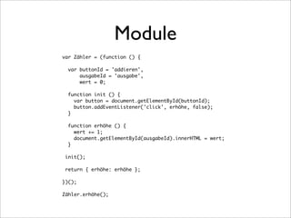 Module
var Zähler = (function () {

  var buttonId = 'addieren',
      ausgabeId = 'ausgabe',
      wert = 0;

  function init () {
    var button = document.getElementById(buttonId);
    button.addEventListener('click', erhöhe, false);
  }

  function erhöhe () {
    wert += 1;
    document.getElementById(ausgabeId).innerHTML = wert;
  }

 init();

 return { erhöhe: erhöhe };

})();

Zähler.erhöhe();
 