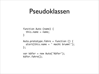 Pseudoklassen

function Auto (name) {
  this.name = name;
}

Auto.prototype.fahre = function () {
   alert(this.name + ' macht brumm!');
};

var käfer = new Auto('Käfer');
käfer.fahre();
 