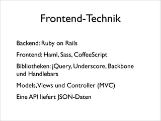 Frontend-Technik

Backend: Ruby on Rails
Frontend: Haml, Sass, CoffeeScript
Bibliotheken: jQuery, Underscore, Backbone
und Handlebars
Models,Views und Controller (MVC)
Eine API liefert JSON-Daten
 
