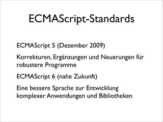 ECMAScript-Standards

ECMAScript 5 (Dezember 2009)
Korrekturen, Ergänzungen und Neuerungen für
robustere Programme
ECMAScript 6 (nahe Zukunft)
Eine bessere Sprache zur Entwicklung
komplexer Anwendungen und Bibliotheken
 