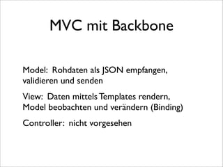 MVC mit Backbone

Model: Rohdaten als JSON empfangen,
validieren und senden
View: Daten mittels Templates rendern,
Model beobachten und verändern (Binding)
Controller: nicht vorgesehen
 