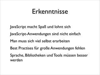 Erkenntnisse

JavaScript macht Spaß und lohnt sich
JavaScript-Anwendungen sind nicht einfach
Man muss sich viel selbst erarbeiten
Best Practises für große Anwendungen fehlen
Sprache, Bibliotheken und Tools müssen besser
werden
 