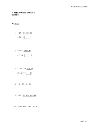WAJA MathematicsPMR
Page 1 of 2
MATHEMATICS FORM 2
TOPIC 1
Practice:
1. − 26 + ( − 15 + 8 )
– 26 + ( )
2. −19 − ( −25 + 9 )
– 19 – ( )
3. 83 − ( 13 + 32 ÷ 8 )
83 – ( 13 + )
4. − 6 − 15 ÷ ( − 3 )
5. − 12 × [ − 32 ÷ (− 8 ) ]
6. 16 + ( 30 − 18 ) ÷ ( − 4 )
 