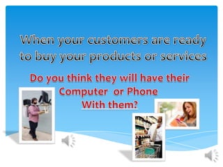 When your customers are ready to buy your products or services Do you think they will have their Computer  or Phone  With them? 
