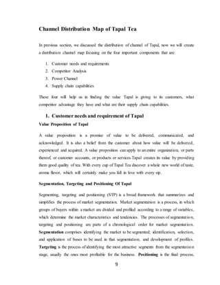 9
Channel Distribution Map of Tapal Tea
In previous section, we discussed the distribution of channel of Tapal, now we will create
a distribution channel map focusing on the four important components that are:
1. Customer needs and requirements
2. Competitor Analysis
3. Power Channel
4. Supply chain capabilities
These four will help us in finding the value Tapal is giving to its customers, what
competitor advantage they have and what are their supply chain capabilities.
1. Customer needs and requirement of Tapal
Value Proposition of Tapal
A value proposition is a promise of value to be delivered, communicated, and
acknowledged. It is also a belief from the customer about how value will be delivered,
experienced and acquired. A value proposition can apply to an entire organization, or parts
thereof, or customer accounts, or products or services.Tapal creates its value by providing
them good quality of tea. With every cup of Tapal Tea discover a whole new world of taste,
aroma flavor, which will certainly make you fall in love with every sip.
Segmentation, Targeting and Positioning Of Tapal
Segmenting, targeting and positioning (STP) is a broad framework that summarizes and
simplifies the process of market segmentation. Market segmentation is a process, in which
groups of buyers within a market are divided and profiled according to a range of variables,
which determine the market characteristics and tendencies. The processes of segmentation,
targeting and positioning are parts of a chronological order for market segmentation.
Segmentation comprises identifying the market to be segmented; identification, selection,
and application of bases to be used in that segmentation; and development of profiles.
Targeting is the process of identifying the most attractive segments from the segmentation
stage, usually the ones most profitable for the business. Positioning is the final process,
 