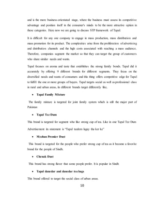 10
and is the more business-orientated stage, where the business must assess its competitive
advantage and position itself in the consumer's minds to be the more attractive option in
these categories. Here now we are going to discuss STP framework of Tapal:
It is difficult for any one company to engage in mass production, mass distribution and
mass promotion for its product. The complexities arise from the proliferation of advertising
and distribution channels and the high costs associated with reaching a mass audience.
Therefore, companies segment the market so that they can target the group of customers
who share similar needs and wants.
Tapal focuses on aroma and taste that establishes the strong family bonds. Tapal did it
accurately by offering 9 different brands for different segments. They focus on the
diversified needs and wants of consumers and this thing offers competitive edge for Tapal
to fulfill the one or more groups of buyers. Tapal targets social as well as professional class
in rural and urban areas, its different brands target differently like,
 Tapal Family Mixture
The family mixture is targeted for joint family system which is still the major part of
Pakistan
 Tapal Tez Dum
This brand is targeted for segment who like strong cup of tea. Like in one Tapal Tez Dum
Advertisement its statement is “Tapal tazdem lagay tha ker ke”
 Mezban Premier Dust
This brand is targeted for the people who prefer strong cup of tea as it became a favorite
brand for the people of Sindh.
 Chenak Dust
This brand has strong flavor that some people prefer. It is popular in Sindh
 Tapal danedar and danedar tea bags
This brand offered to target the social class of urban areas.
 