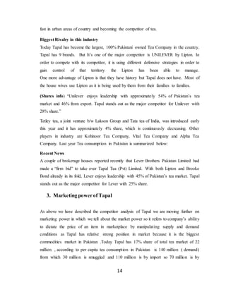 14
fast in urban areas of country and becoming the competitor of tea.
Biggest Rivalry in this industry
Today Tapal has become the largest, 100% Pakistani owned Tea Company in the country.
Tapal has 9 brands. But It’s one of the major competitor is UNILEVER by Lipton. In
order to compete with its competitor, it is using different defensive strategies in order to
gain control of that territory the Lipton has been able to manage.
One more advantage of Lipton is that they have history but Tapal does not have. Most of
the house wives use Lipton as it is being used by them from their families to families.
(Shares info) “Unilever enjoys leadership with approximately 54% of Pakistan’s tea
market and 46% from export. Tapal stands out as the major competitor for Unilever with
28% share.”
Tetley tea, a joint venture b/w Lakson Group and Tata tea of India, was introduced early
this year and it has approximately 4% share, which is continuously decreasing. Other
players in industry are Kohinoor Tea Company, Vital Tea Company and Alpha Tea
Company. Last year Tea consumption in Pakistan is summarized below:
Recent News
A couple of brokerage houses reported recently that Lever Brothers Pakistan Limited had
made a “firm bid” to take over Tapal Tea (Pvt) Limited. With both Lipton and Brooke
Bond already in its fold, Lever enjoys leadership with 45% of Pakistan’s tea market. Tapal
stands out as the major competitor for Lever with 25% share.
3. Marketing powerof Tapal
As above we have described the competitor analysis of Tapal we are moving further on
marketing power in which we tell about the market power so it refers to company’s ability
to dictate the price of an item in marketplace by manipulating supply and demand
conditions as Tapal has relative strong position in market because it is the biggest
commodities market in Pakistan .Today Tapal has 17% share of total tea market of 22
million , according to per capita tea consumption in Pakistan is 140 million ( demand)
from which 30 million is smuggled and 110 million is by import so 70 million is by
 