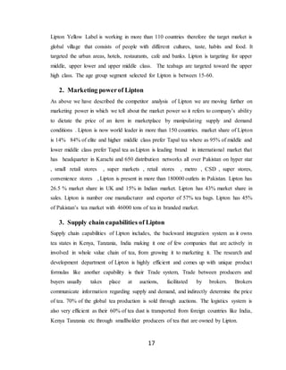17
Lipton Yellow Label is working in more than 110 countries therefore the target market is
global village that consists of people with different cultures, taste, habits and food. It
targeted the urban areas, hotels, restaurants, cafe and banks. Lipton is targeting for upper
middle, upper lower and upper middle class. The teabags are targeted toward the upper
high class. The age group segment selected for Lipton is between 15-60.
2. Marketing powerof Lipton
As above we have described the competitor analysis of Lipton we are moving further on
marketing power in which we tell about the market power so it refers to company’s ability
to dictate the price of an item in marketplace by manipulating supply and demand
conditions . Lipton is now world leader in more than 150 countries. market share of Lipton
is 14% 84% of elite and higher middle class prefer Tapal tea where as 95% of middle and
lower middle class prefer Tapal tea as Lipton is leading brand in international market that
has headquarter in Karachi and 650 distribution networks all over Pakistan on hyper star
, small retail stores , super markets , retail stores , metro , CSD , super stores,
convenience stores , Lipton is present in more than 180000 outlets in Pakistan. Lipton has
26.5 % market share in UK and 15% in Indian market. Lipton has 43% market share in
sales. Lipton is number one manufacturer and exporter of 57% tea bags. Lipton has 45%
of Pakistan’s tea market with 46000 tons of tea in branded market.
3. Supply chain capabilities of Lipton
Supply chain capabilities of Lipton includes, the backward integration system as it owns
tea states in Kenya, Tanzania, India making it one of few companies that are actively in
involved in whole value chain of tea, from growing it to marketing it. The research and
development department of Lipton is highly efficient and comes up with unique product
formulas like another capability is their Trade system, Trade between producers and
buyers usually takes place at auctions, facilitated by brokers. Brokers
communicate information regarding supply and demand, and indirectly determine the price
of tea. 70% of the global tea production is sold through auctions. The logistics system is
also very efficient as their 60% of tea dust is transported from foreign countries like India,
Kenya Tanzania etc through smallholder producers of tea that are owned by Lipton.
 
