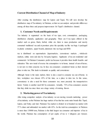 18
Current Distribution Channel of Map of Industry
After creating the distribution map for Lipton and Tapal, We will now develop the
distribution map of Tea industry in Pakistan, so that we can analysis and provide difference
among all these three and propose improvement for Tapal’s distribution channel.
1. Customer Needs and Requirements
Tea industry is segmented on the basis of tea type, cost, consumption, packaging,
distribution channels, application and geography. There are 8 tea types offered in the
market such as green, black, herbal, white etc. there is mass production and mostly
consumed traditional tea and at premium price the specialty tea like tea bags. it packaged
in plastic containers, paper boards, aluminum tins tea bags and RTD.
tea is distributed on supermarkets ,hypermarkets, convenience markets , wholesale
markets, online store and also by 3rd party logistics. Applicants of tea are residential and
commercial. In Pakistan Consumers prefer tea because it provides them health benefits and
relaxation This new trend of reverse the consumption to in-home, instead of out-of-home,
is not new in what concerns tea. In fact, tea consumers considered home as their elected
place to take tea. This leads to demands as quality and convenience
Although home is the main market, there is also a need to consume tea out-of-home; in
fact, workplace was chosen 45% of the time, as a place to take tea. In this sense,
convenience is also a need for those consumers too, more precisely the transportation
factor. Variety is another need felt by consumers. Actually, 72% of tea consumers assume
that they drink tea since there are a large variety of existing flavors
2. Marketing powerof Tea industry
After doing competitor analysis of tea industry we are moving towards marketing power
of tea industry as the Pakistan has huge market of tea that has some main brands like Tapal,
Lipton, and Tetley and vital. Pakistani Tea market is divided in to branded tea market with
57 % share and unbranded tea market with 43%. As the total tea consumption in Pakistan
is more than 150000 tons, Pakistan is the third largest tea consumer and importer of tea in
the world, Pakistan has consumption of per capita of tea is 1 kilogram per Annum.
 