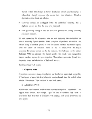 21
channel conflict. Stakeholders in Tapal’s distribution network cater themselves as
independent channel members who pursue their own objectives. Therefore
distribution of the brand gets effected.
 Moreover, services are overlapped within this distribution hierarchy, that is,
duplicate services are there that need to be eliminated.
 Shelf positioning strategy is also not much well planned that causing unhealthy
placement in market.
So, after considering the problematic area, we have suggesting them to improve the
vertical Marketing System (VMS). Which comprises of producer, wholesalers, and
retailers acting as a unified system. In VMS one channel member, the channel captain,
owns the others or franchises them or has so much power that they all
cooperate. The channel captain can be the producer, the wholesaler, or the retailer.
Rational: VMS can eliminate the channel conflict that results when independent
channel members pursue their own objectives. They achieve economies through size,
bargaining power and elimination of duplicated services.
Tapal have three VMS options:
1. Corporate VMS
It combines successive stages of production and distribution under single ownership.
If Tapal wants to have a high level of control over its channels than this method is best
suitable. For example, Tapal can have its own retail outlets.
2. Administered VMS
Manufactures of a dominant brand are able to secure strong trade cooperation and
support from resellers. For example Tapal can able to command high levels of
cooperation from it resellers in connection with displays, shelf space, promotions and
price policies
 