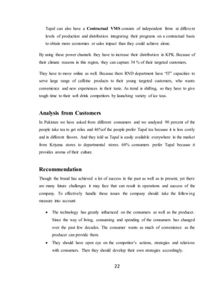 22
Tapal can also have a Contractual VMS consists of independent firms at different
levels of production and distribution integrating their programs on a contractual basis
to obtain more economies or sales impact than they could achieve alone.
By using these power channels they have to increase their distribution in KPK. Because of
their climate reasons in this region, they can capture 34 % of their targeted customers.
They have to move online as well. Because there RND department have “IT” capacities to
serve large range of caffeine products to their young targeted customers, who wants
convenience and new experiences in their taste. As trend is shifting, so they have to give
tough time to their soft drink competitors by launching variety of ice teas.
Analysis from Customers
In Pakistan we have asked from different consumers and we analyzed 90 percent of the
people take tea to get relax and 46%of the people prefer Tapal tea because it is less costly
and in different flavors. And they told us Tapal is easily available everywhere in the market
from Kriyana stores to departmental stores. 68% consumers prefer Tapal because it
provides aroma of their culture.
Recommendation
Though the brand has achieved a lot of success in the past as well as in present, yet there
are many future challenges it may face that can result in operations and success of the
company. To effectively handle these issues the company should take the following
measure into account:
 The technology has greatly influenced on the consumers as well as the producer.
Since the way of living, consuming and spending of the consumers has changed
over the past few decades. The consumer wants as much of convenience as the
producer can provide them.
 They should have open eye on the competitor’s actions, strategies and relations
with consumers. Then they should develop their own strategies accordingly.
 