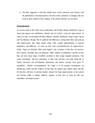 23
 The third suggestion is that they should focus on the customers taste because with
the globalization and modernization the taste of the consumers is changing that can
result in great setback to the company if the proper measures are not taken.
Conclusion
As our key point in this report was to understand and develop channel distribution map of
Tapal and propose new distribution channel and see if there’s room for improvement. In
order to so this, we developed the three different channels distribution maps (Tapal. Lipton
and Tea Industry) through that we gathered the differences among these three and came up
with improvement that Tapal should adopt. After careful understanding of channel
distribution and difference we came up with some recommendations for improvement.
Firstly, Tapal can introduce third party logistics just as Lipton so that they can increase
their exports. Secondly, they can introduce online channel of distribution because by this
they can serve large range of caffeine products to their young targeted customers, who
wants convenience and new experiences in their taste and they can easily adopt this as
Tapal’s Research and development department and human resource have great IT
capabilities. Another recommendation for Tapal is to do product development by
introducing Coffee just like Unilever by this they can capture more market share and also
for this they will have to develop another channel for bring improvements in the current
one because coffee is entirely different segment so they have to come up with new
capabilities and improvements.
 