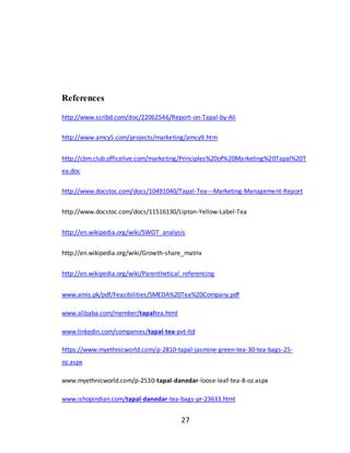 27
References
http://www.scribd.com/doc/22062546/Report-on-Tapal-by-Ali
http://www.amcy5.com/projects/marketing/amcy9.htm
http://cbm.club.officelive.com/marketing/Principles%20of%20Marketing%20Tapal%20T
ea.doc
http://www.docstoc.com/docs/10491040/Tapal-Tea---Marketing-Management-Report
http://www.docstoc.com/docs/11516130/Lipton-Yellow-Label-Tea
http://en.wikipedia.org/wiki/SWOT_analysis
http://en.wikipedia.org/wiki/Growth-share_matrix
http://en.wikipedia.org/wiki/Parenthetical_referencing
www.amis.pk/pdf/Feasibilities/SMEDA%20Tea%20Company.pdf
www.alibaba.com/member/tapaltea.html
www.linkedin.com/companies/tapal-tea-pvt-ltd
https://www.myethnicworld.com/p-2810-tapal-jasmine-green-tea-30-tea-bags-25-
oz.aspx
www.myethnicworld.com/p-2530-tapal-danedar-loose-leaf-tea-8-oz.aspx
www.ishopindian.com/tapal-danedar-tea-bags-pr-23633.html
 