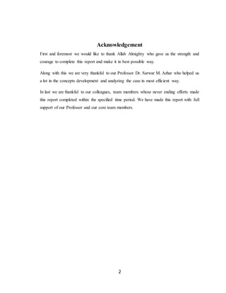 2
Acknowledgement
First and foremost we would like to thank Allah Almighty who gave us the strength and
courage to complete this report and make it in best possible way.
Along with this we are very thankful to our Professor Dr. Sarwar M. Azhar who helped us
a lot in the concepts development and analyzing the case in most efficient way.
In last we are thankful to our colleagues, team members whose never ending efforts made
this report completed within the specified time period. We have made this report with full
support of our Professor and our core team members.
 