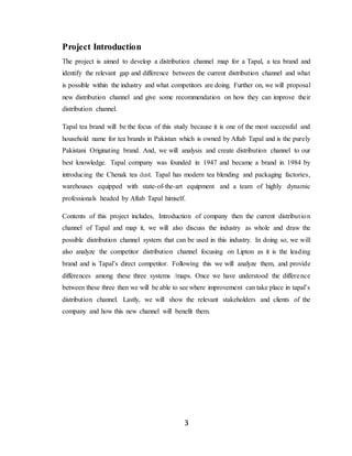 3
Project Introduction
The project is aimed to develop a distribution channel map for a Tapal, a tea brand and
identify the relevant gap and difference between the current distribution channel and what
is possible within the industry and what competitors are doing. Further on, we will proposal
new distribution channel and give some recommendation on how they can improve their
distribution channel.
Tapal tea brand will be the focus of this study because it is one of the most successful and
household name for tea brands in Pakistan which is owned by Aftab Tapal and is the purely
Pakistani Originating brand. And, we will analysis and create distribution channel to our
best knowledge. Tapal company was founded in 1947 and became a brand in 1984 by
introducing the Chenak tea dust. Tapal has modern tea blending and packaging factories,
warehouses equipped with state-of-the-art equipment and a team of highly dynamic
professionals headed by Aftab Tapal himself.
Contents of this project includes, Introduction of company then the current distribution
channel of Tapal and map it, we will also discuss the industry as whole and draw the
possible distribution channel system that can be used in this industry. In doing so, we will
also analyze the competitor distribution channel focusing on Lipton as it is the leading
brand and is Tapal’s direct competitor. Following this we will analyze them, and provide
differences among these three systems /maps. Once we have understood the difference
between these three then we will be able to see where improvement can take place in tapal’s
distribution channel. Lastly, we will show the relevant stakeholders and clients of the
company and how this new channel will benefit them.
 