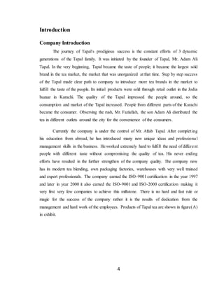 4
Introduction
Company Introduction
The journey of Tapal’s prodigious success is the constant efforts of 3 dynamic
generations of the Tapal family. It was initiated by the founder of Tapal, Mr. Adam Ali
Tapal. In the very beginning, Tapal became the taste of people; it became the largest sold
brand in the tea market, the market that was unorganized at that time. Step by step success
of the Tapal made clear path to company to introduce more tea brands in the market to
fulfill the taste of the people. Its initial products were sold through retail outlet in the Jodia
bazaar in Karachi. The quality of the Tapal impressed the people around, so the
consumption and market of the Tapal increased. People from different parts of the Karachi
became the consumer. Observing the rush, Mr. Faziullah, the son Adam Ali distributed the
tea in different outlets around the city for the convenience of the consumers.
Currently the company is under the control of Mr. Aftab Tapal. After completing
his education from abroad, he has introduced many new unique ideas and professional
management skills in the business. He worked extremely hard to fulfill the need of different
people with different taste without compromising the quality of tea. His never ending
efforts have resulted in the further strengthen of the company quality. The company now
has its modern tea blending, own packaging factories, warehouses with very well trained
and expert professionals. The company earned the ISO-9001 certification in the year 1997
and later in year 2000 it also earned the ISO-9001 and ISO-2000 certification making it
very first very few companies to achieve this millstone. There is no hard and fast rule or
magic for the success of the company rather it is the results of dedication from the
management and hard work of the employees. Products of Tapal tea are shown in figure(A)
in exhibit.
 