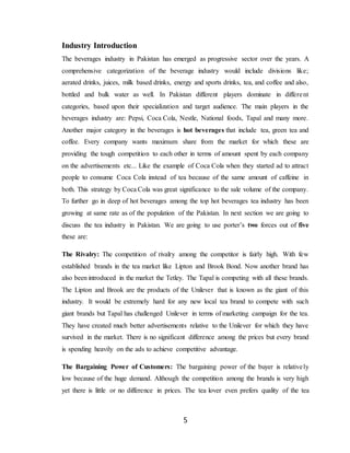 5
Industry Introduction
The beverages industry in Pakistan has emerged as progressive sector over the years. A
comprehensive categorization of the beverage industry would include divisions like;
aerated drinks, juices, milk based drinks, energy and sports drinks, tea, and coffee and also,
bottled and bulk water as well. In Pakistan different players dominate in different
categories, based upon their specialization and target audience. The main players in the
beverages industry are: Pepsi, Coca Cola, Nestle, National foods, Tapal and many more.
Another major category in the beverages is hot beverages that include tea, green tea and
coffee. Every company wants maximum share from the market for which these are
providing the tough competition to each other in terms of amount spent by each company
on the advertisements etc... Like the example of Coca Cola when they started ad to attract
people to consume Coca Cola instead of tea because of the same amount of caffeine in
both. This strategy by Coca Cola was great significance to the sale volume of the company.
To further go in deep of hot beverages among the top hot beverages tea industry has been
growing at same rate as of the population of the Pakistan. In next section we are going to
discuss the tea industry in Pakistan. We are going to use porter’s two forces out of five
these are:
The Rivalry: The competition of rivalry among the competitor is fairly high. With few
established brands in the tea market like Lipton and Brook Bond. Now another brand has
also been introduced in the market the Tetley. The Tapal is competing with all these brands.
The Lipton and Brook are the products of the Unilever that is known as the giant of this
industry. It would be extremely hard for any new local tea brand to compete with such
giant brands but Tapal has challenged Unilever in terms of marketing campaign for the tea.
They have created much better advertisements relative to the Unilever for which they have
survived in the market. There is no significant difference among the prices but every brand
is spending heavily on the ads to achieve competitive advantage.
The Bargaining Power of Customers: The bargaining power of the buyer is relatively
low because of the huge demand. Although the competition among the brands is very high
yet there is little or no difference in prices. The tea lover even prefers quality of the tea
 