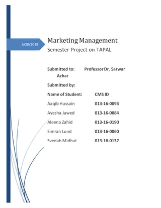 5/28/2019
Marketing Management
Semester Project on TAPAL
Submitted to: ProfessorDr. Sarwar
Azhar
Submitted by:
Name of Student: CMS ID
Aaqib Hussain 013-16-0093
Ayesha Jawed 013-16-0084
Aleena Zahid 013-16-0190
Simran Lund 013-16-0060
Syedah Midhat 013-16-0137
 