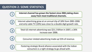 QUESTION 2: SOME STATISTICS
1

Internet channel has grown the fastest since 2001,taking share
away from most traditional channels.

2

Internet advertising grew at an annual clip of 18% from 2001-2006
and only cable TV (10%) was close to a double digit growth rate.

3

Total US internet advertising was $21.2 Billion in 2007, a 26%
increase over 2006.

4

Consumer related advertising made up 55% of revenue.

5

Fostering strategic Brand alliance associated with the Indian
consumers is a right strategy to go ahead with.

 