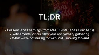 TL;DR
- Lessons and Learnings from MMT Costa Rica (+ our NPS)
- Refinements for our 10th year anniversary gathering
- What we’re optimizing for with MMT moving forward
 