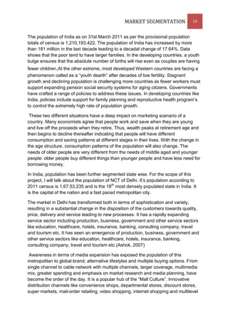 MARKET SEGMENTATION                13


The population of India as on 31st March 2011 as per the provisional population
totals of census is 1,210,193,422. The population of India has increased by more
than 181 million in the last decade leading to a decadal change of 17.64%. Data
shows that the poor tend to have larger families. In the developing countries, a youth
bulge ensures that the absolute number of births will rise even as couples are having
fewer children.At the other extreme, most developed Western countries are facing a
phenomenon called as a “youth dearth” after decades of low fertility. Stagnant
growth and declining population is challenging more countries as fewer workers must
support expanding pension social security systems for aging citizens. Governments
have crafted a range of policies to address these issues. In developing countries like
India, policies include support for family planning and reproductive health program’s
to control the extremely high rate of population growth.

 These two different situations have a deep impact on marketing scenario of a
country. Many economists agree that people work and save when they are young
and live off the proceeds when they retire. Thus, wealth peaks at retirement age and
then begins to decline thereafter indicating that people will have different
consumption and saving patterns at different stages in their lives. With the change in
the age structure, consumption patterns of the population will also change. The
needs of older people are very different from the needs of middle aged and younger
people: older people buy different things than younger people and have less need for
borrowing money.

In India, population has been further segmented state wise. For the scope of this
project, I will talk about the population of NCT of Delhi. It’s population according to
2011 census is 1,67,53,235 and is the 18th most densely populated state in India. It
is the capital of the nation and a fast paced metropolitan city.

The market in Delhi has transformed both in terms of sophistication and variety,
resulting in a substantial change in the disposition of the customers towards quality,
price, delivery and service leading to new processes. It has a rapidly expanding
service sector including production, business, government and other service sectors
like education, healthcare, hotels, insurance, banking, consulting company, travel
and tourism etc. It has seen an emergence of production, business, government and
other service sectors like education, healthcare, hotels, insurance, banking,
consulting company, travel and tourism etc.(Ashok, 2007)

 Awareness in terms of media expansion has exposed the population of this
metropolitan to global brand, alternative lifestyles and multiple buying options. From
single channel to cable network with multiple channels, larger coverage, multimedia
mix, greater spending and emphasis on market research and media planning, have
become the order of the day. It is a popular hub of the “Mall Culture”. Innovative
distribution channels like convenience shops, departmental stores, discount stores,
super markets, mail-order retailing, video shopping, internet shopping and multilevel
 