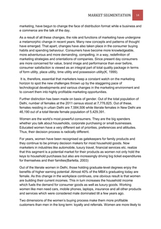 MARKET SEGMENTATION                 14


marketing, have begun to change the face of distribution format while e business and
e commerce are the talk of the day.

As a result of all these changes, the role and functions of marketing have undergone
a metamorphic change in recent years. Many new concepts and patterns of thought
have emerged. That apart, changes have also taken place in the consumer buying
habits and spending behaviour. Consumers have become more knowledgeable,
more adventurous and more demanding, compelling, in a way, redefinition of
marketing strategies and orientations of companies. Since present day consumers
are more concerned for value, brand image and performance than ever before,
consumer satisfaction is viewed as an integral part of total quality package in terms
of form utility, place utility, time utility and possession utility(K, 1999).

 It is, therefore, essential that marketers keep a constant watch on the marketing
horizon to spot the new challenges thrown up by the staggering pace of
technological developments and various changes in the marketing environment and
to convert them into highly profitable marketing opportunities.

Further distinction has been made on basis of gender. Out of the total population of
Delhi, number of females at the 2011 census stood at 7,776,825. Out of these,
females residing in urban Delhi are 7,584,506 while literate females in New Delhi are
46,190 out of a total literate female population of 5,429,391.

Women are the world’s most powerful consumers. They are the big spenders
whether you talk about households, corporate purchasing or small businesses.
Educated women have a very different set of priorities, preferences and attitudes.
Thus, their decision process is radically different.

For years, women have been recognised as gatekeepers for family products and
they continue to be primary decision makers for most household goods. Now
marketers in industries like automobile, luxury travel, financial services etc. realize
that this segment is a potential market for their products as women not only hold the
keys to household purchases but also are increasingly driving big ticket expenditures
for themselves and their families(Barletta, 2003)

Out of the literate women in Delhi, those holding graduate-level degrees enjoy the
benefits of higher earning potential .Almost 40% of the MBA’s graduating today are
female. As this change in the workplace continues, one obvious result is that women
are building their current incomes. This in turn increases the household income
which fuels the demand for consumer goods as well as luxury goods. Working
women like men need cars, mobile phones, laptops, insurance and all other products
and services which were considered male dominated till a few years ago.

Two dimensions of the women’s buying process make them more profitable
customers than men in the long term: loyalty and referrals. Women are more likely to
 